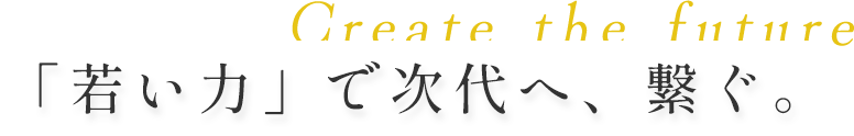 Create the future 「若い力」で次代へ、繋ぐ。